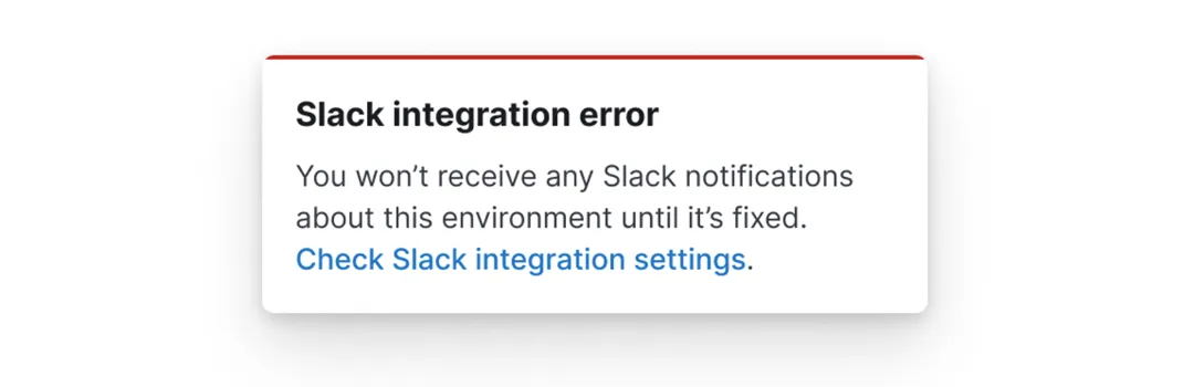 A white card with a red border which reads, Slack integration error, you won&#39;t receive any Slack notifications about this environment until it&#39;s fixed. There is a link which reads, check Slack integration settings.